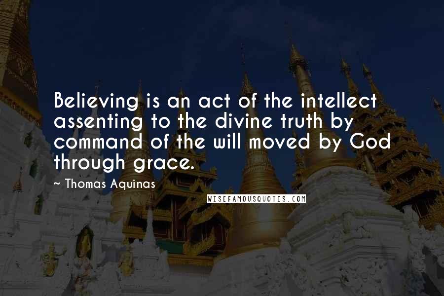 Thomas Aquinas Quotes: Believing is an act of the intellect assenting to the divine truth by command of the will moved by God through grace.