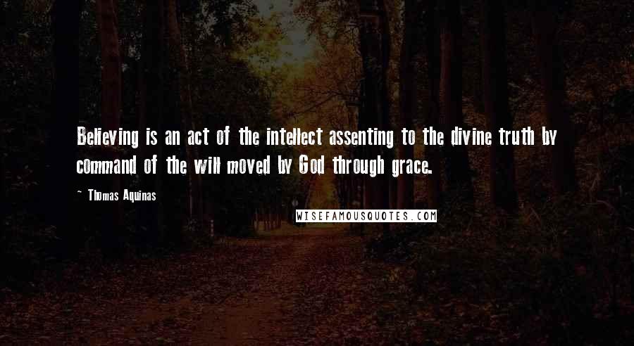 Thomas Aquinas Quotes: Believing is an act of the intellect assenting to the divine truth by command of the will moved by God through grace.