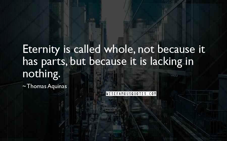 Thomas Aquinas Quotes: Eternity is called whole, not because it has parts, but because it is lacking in nothing.