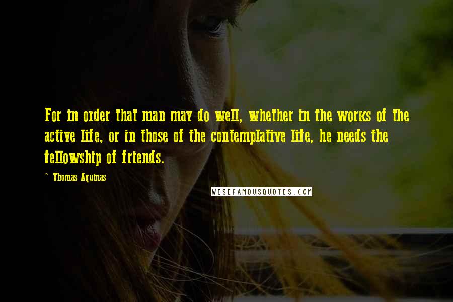 Thomas Aquinas Quotes: For in order that man may do well, whether in the works of the active life, or in those of the contemplative life, he needs the fellowship of friends.