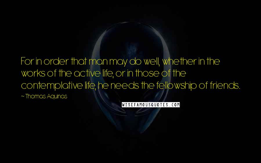 Thomas Aquinas Quotes: For in order that man may do well, whether in the works of the active life, or in those of the contemplative life, he needs the fellowship of friends.