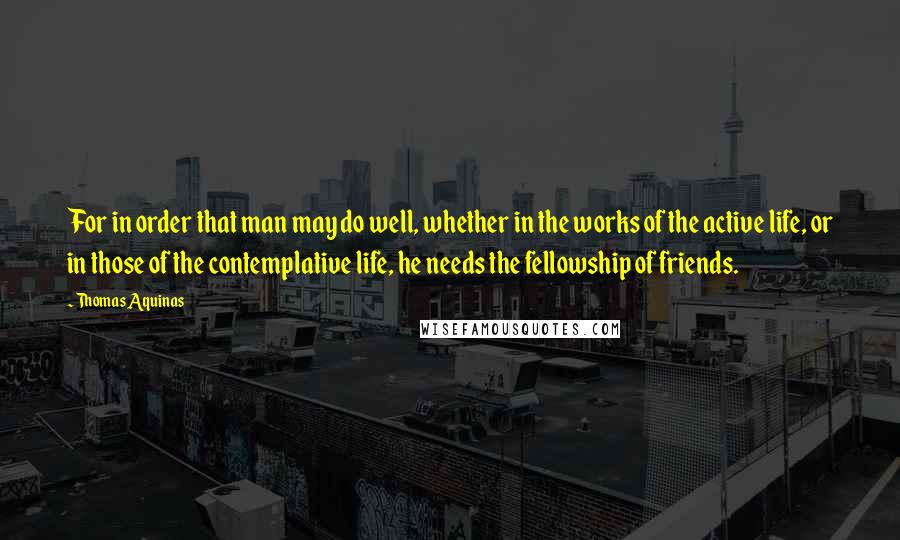 Thomas Aquinas Quotes: For in order that man may do well, whether in the works of the active life, or in those of the contemplative life, he needs the fellowship of friends.