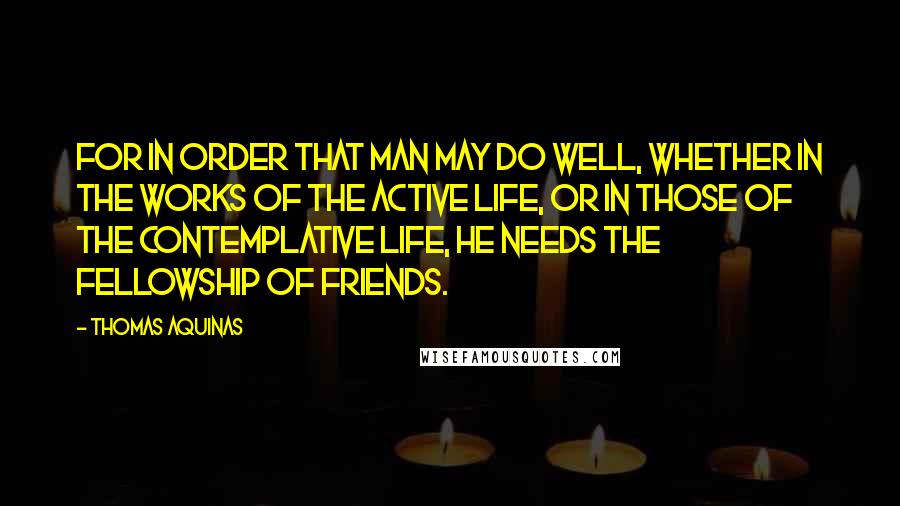 Thomas Aquinas Quotes: For in order that man may do well, whether in the works of the active life, or in those of the contemplative life, he needs the fellowship of friends.