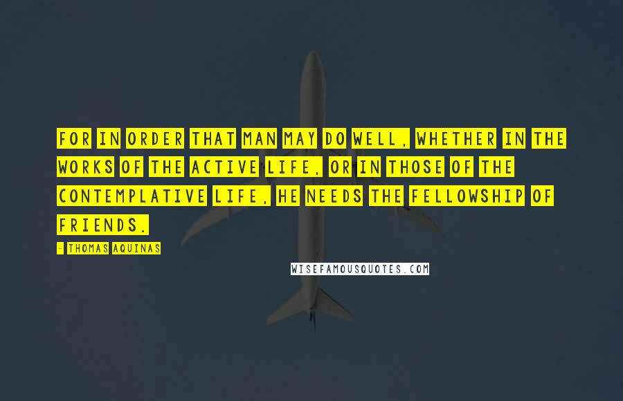 Thomas Aquinas Quotes: For in order that man may do well, whether in the works of the active life, or in those of the contemplative life, he needs the fellowship of friends.