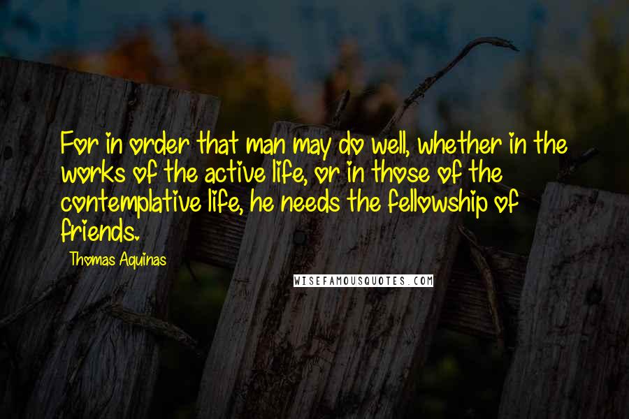 Thomas Aquinas Quotes: For in order that man may do well, whether in the works of the active life, or in those of the contemplative life, he needs the fellowship of friends.