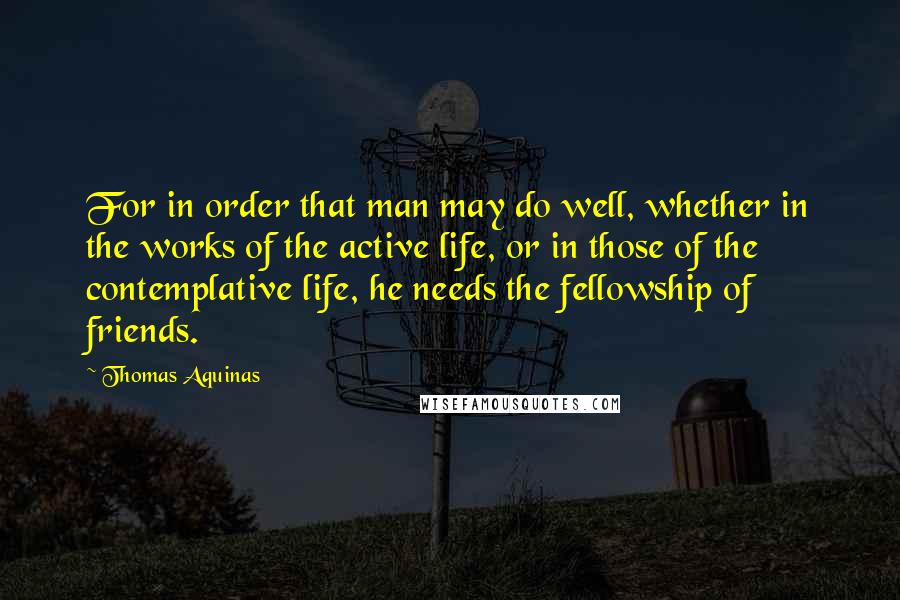 Thomas Aquinas Quotes: For in order that man may do well, whether in the works of the active life, or in those of the contemplative life, he needs the fellowship of friends.