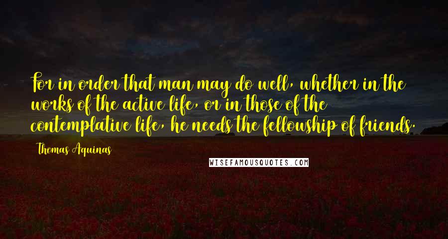 Thomas Aquinas Quotes: For in order that man may do well, whether in the works of the active life, or in those of the contemplative life, he needs the fellowship of friends.