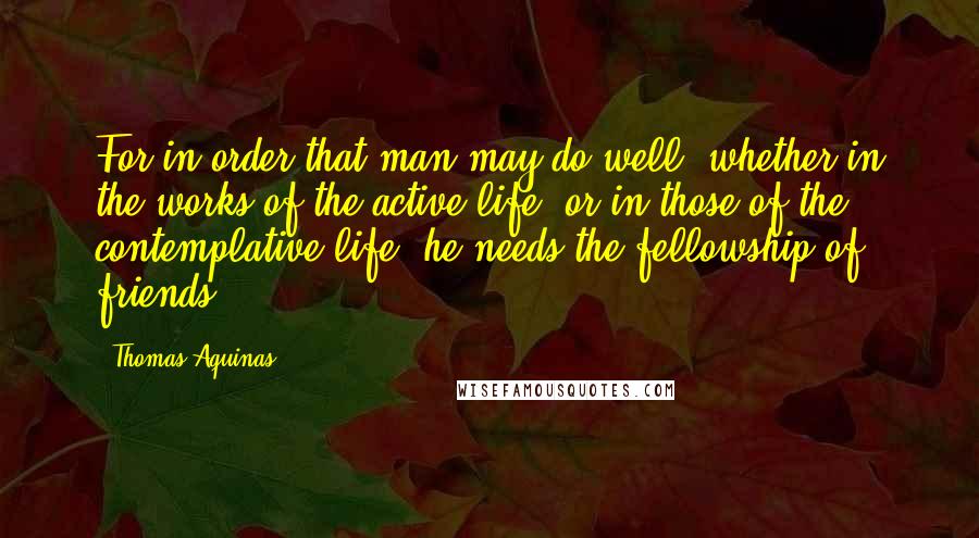 Thomas Aquinas Quotes: For in order that man may do well, whether in the works of the active life, or in those of the contemplative life, he needs the fellowship of friends.