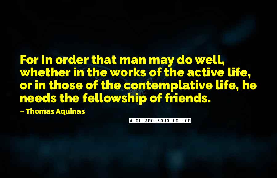 Thomas Aquinas Quotes: For in order that man may do well, whether in the works of the active life, or in those of the contemplative life, he needs the fellowship of friends.