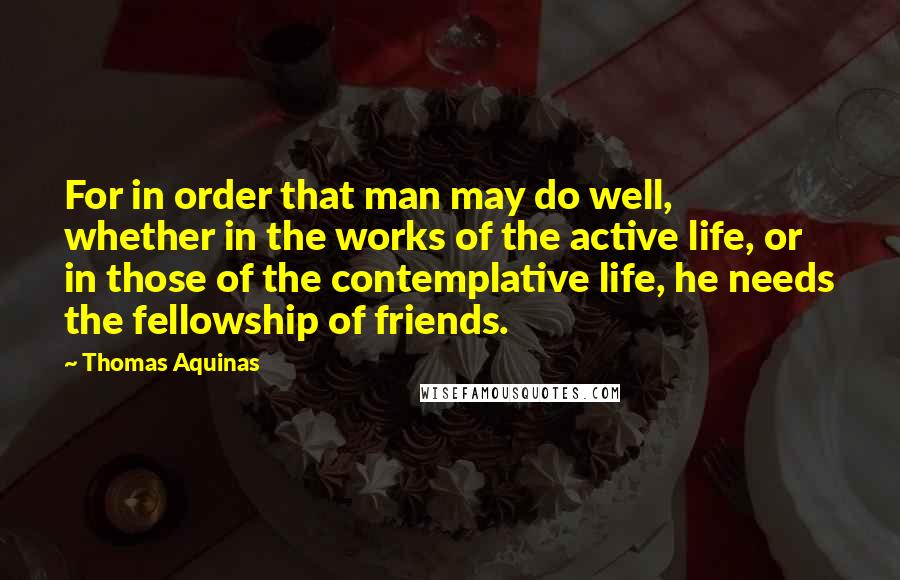 Thomas Aquinas Quotes: For in order that man may do well, whether in the works of the active life, or in those of the contemplative life, he needs the fellowship of friends.