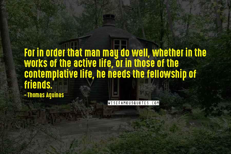 Thomas Aquinas Quotes: For in order that man may do well, whether in the works of the active life, or in those of the contemplative life, he needs the fellowship of friends.