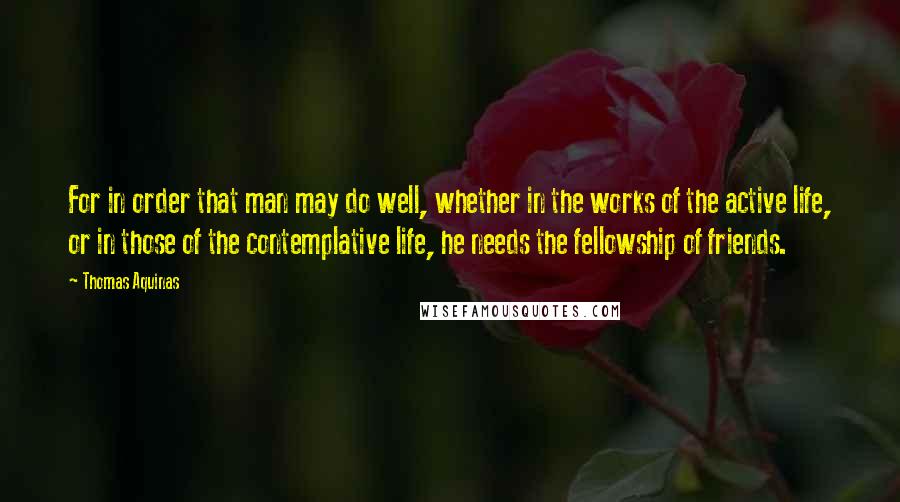 Thomas Aquinas Quotes: For in order that man may do well, whether in the works of the active life, or in those of the contemplative life, he needs the fellowship of friends.