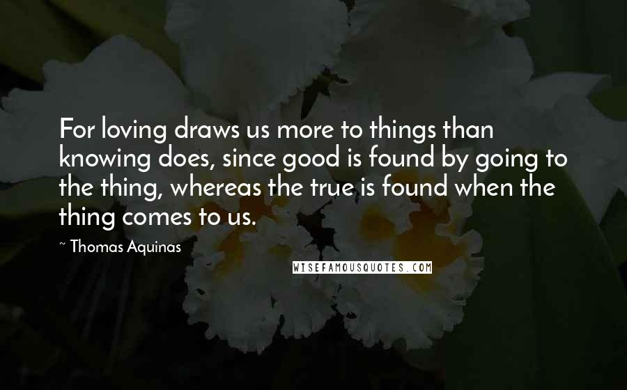 Thomas Aquinas Quotes: For loving draws us more to things than knowing does, since good is found by going to the thing, whereas the true is found when the thing comes to us.