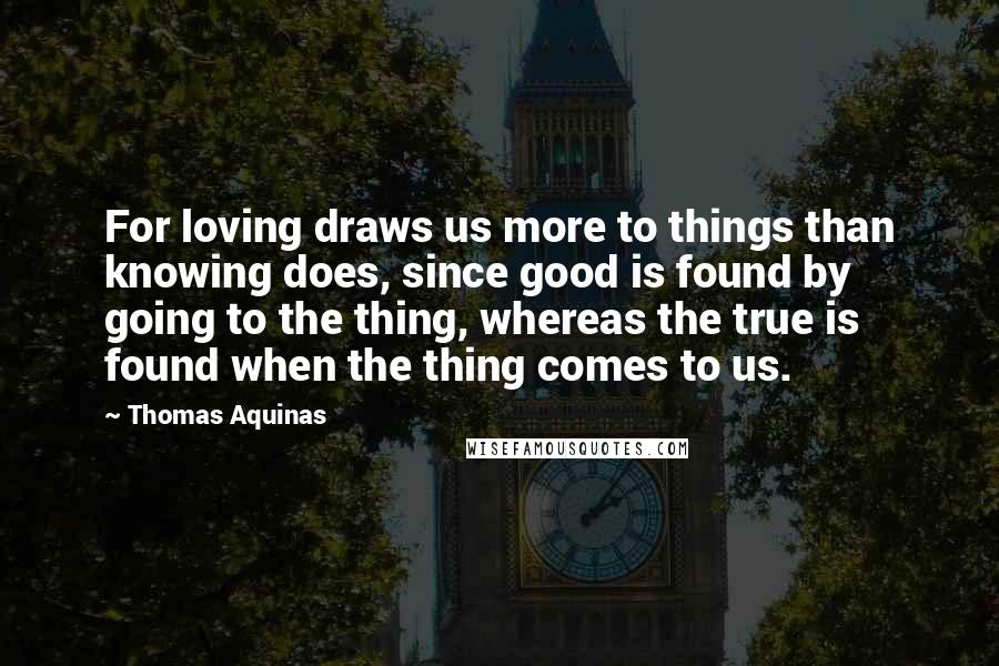 Thomas Aquinas Quotes: For loving draws us more to things than knowing does, since good is found by going to the thing, whereas the true is found when the thing comes to us.