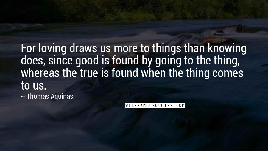 Thomas Aquinas Quotes: For loving draws us more to things than knowing does, since good is found by going to the thing, whereas the true is found when the thing comes to us.