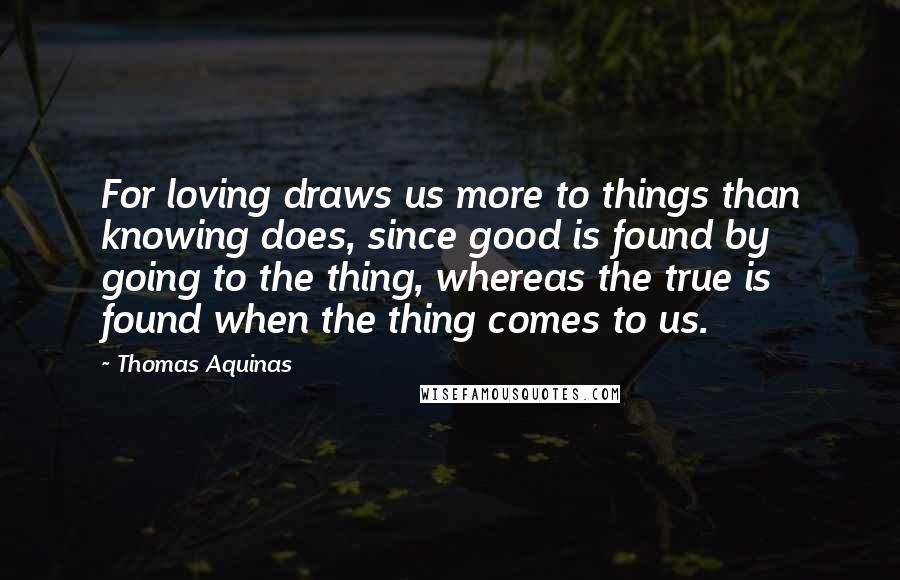 Thomas Aquinas Quotes: For loving draws us more to things than knowing does, since good is found by going to the thing, whereas the true is found when the thing comes to us.