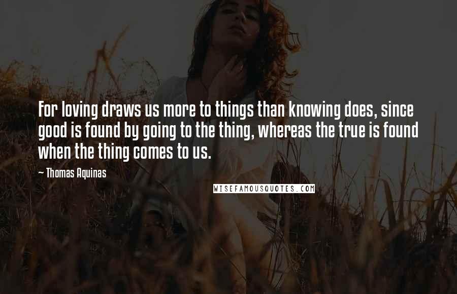 Thomas Aquinas Quotes: For loving draws us more to things than knowing does, since good is found by going to the thing, whereas the true is found when the thing comes to us.