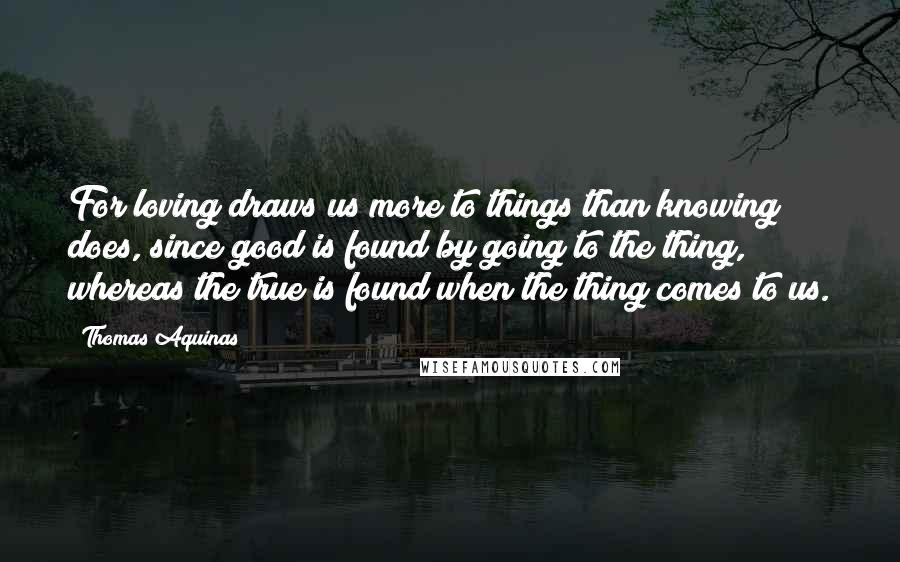 Thomas Aquinas Quotes: For loving draws us more to things than knowing does, since good is found by going to the thing, whereas the true is found when the thing comes to us.