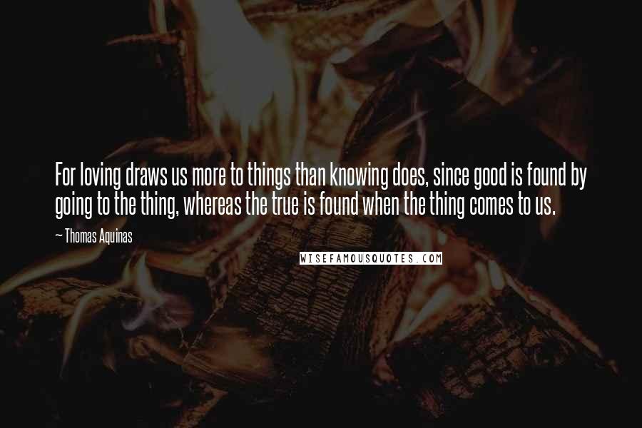 Thomas Aquinas Quotes: For loving draws us more to things than knowing does, since good is found by going to the thing, whereas the true is found when the thing comes to us.