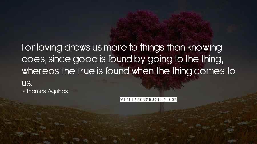 Thomas Aquinas Quotes: For loving draws us more to things than knowing does, since good is found by going to the thing, whereas the true is found when the thing comes to us.