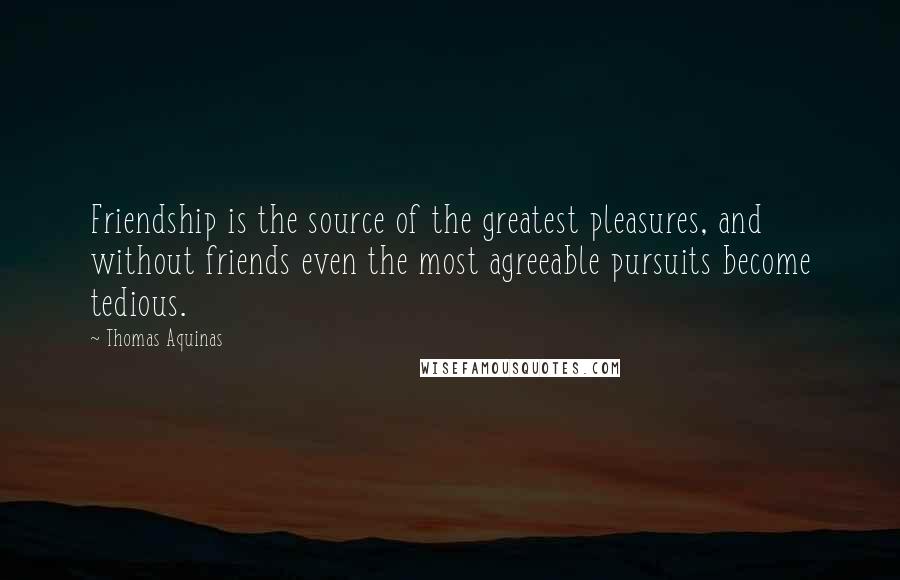Thomas Aquinas Quotes: Friendship is the source of the greatest pleasures, and without friends even the most agreeable pursuits become tedious.