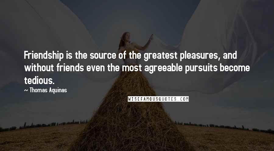 Thomas Aquinas Quotes: Friendship is the source of the greatest pleasures, and without friends even the most agreeable pursuits become tedious.