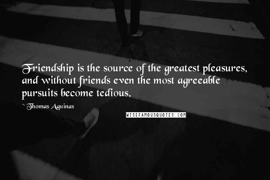 Thomas Aquinas Quotes: Friendship is the source of the greatest pleasures, and without friends even the most agreeable pursuits become tedious.