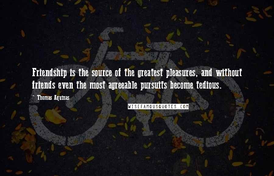 Thomas Aquinas Quotes: Friendship is the source of the greatest pleasures, and without friends even the most agreeable pursuits become tedious.