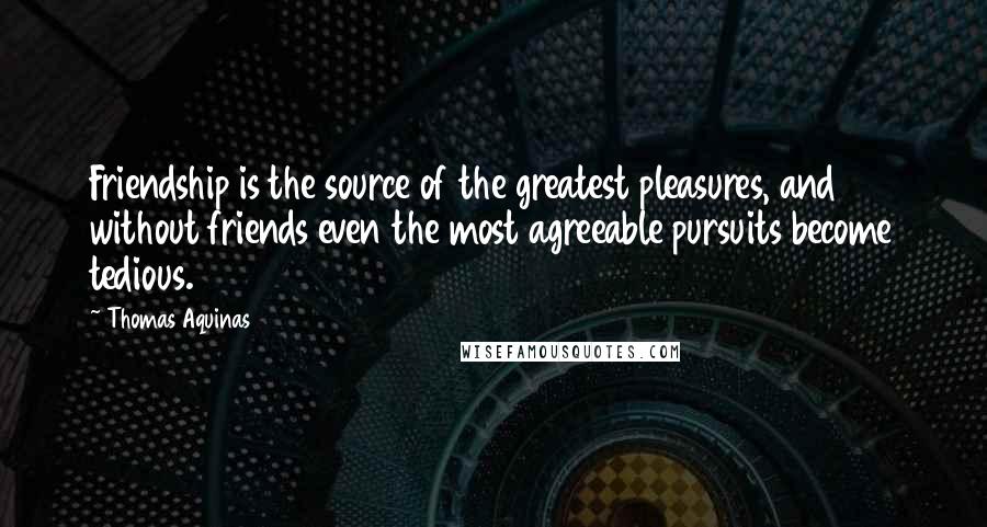 Thomas Aquinas Quotes: Friendship is the source of the greatest pleasures, and without friends even the most agreeable pursuits become tedious.