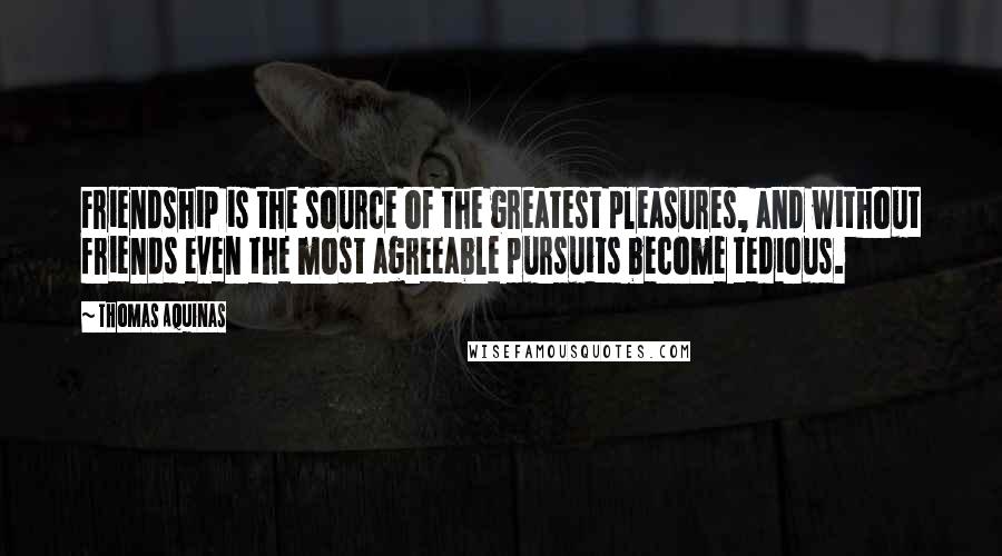 Thomas Aquinas Quotes: Friendship is the source of the greatest pleasures, and without friends even the most agreeable pursuits become tedious.