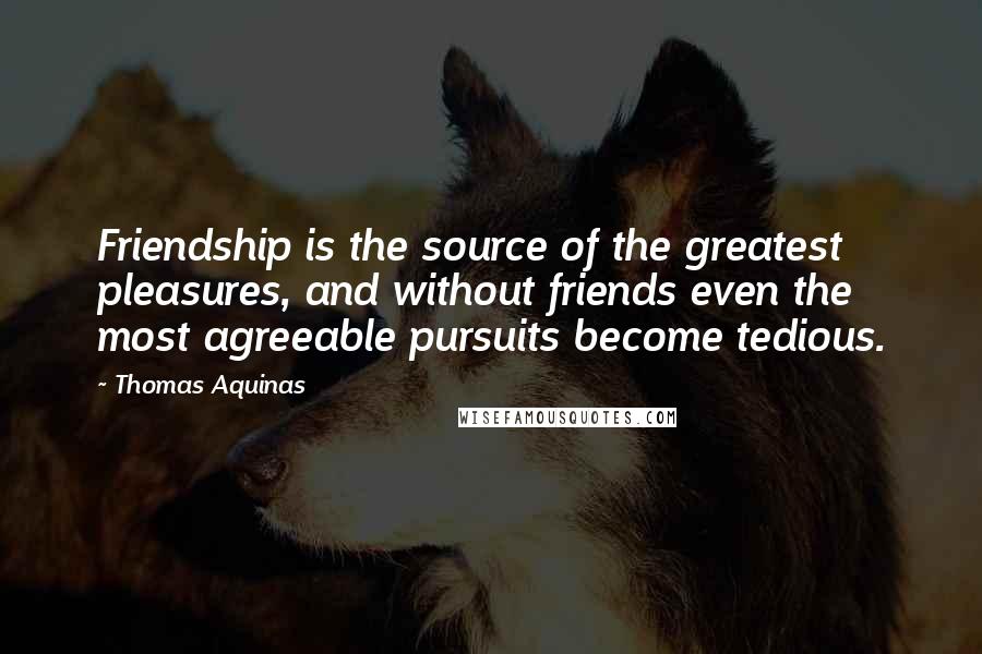 Thomas Aquinas Quotes: Friendship is the source of the greatest pleasures, and without friends even the most agreeable pursuits become tedious.