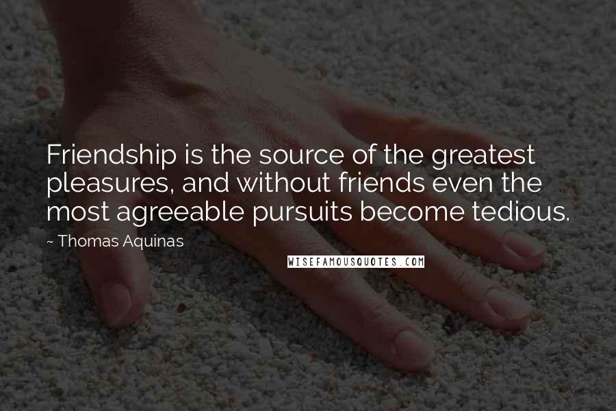 Thomas Aquinas Quotes: Friendship is the source of the greatest pleasures, and without friends even the most agreeable pursuits become tedious.