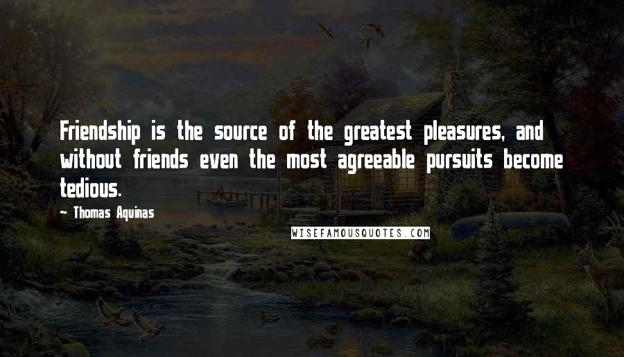 Thomas Aquinas Quotes: Friendship is the source of the greatest pleasures, and without friends even the most agreeable pursuits become tedious.