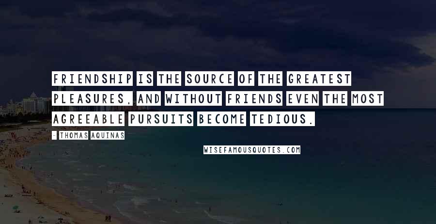 Thomas Aquinas Quotes: Friendship is the source of the greatest pleasures, and without friends even the most agreeable pursuits become tedious.