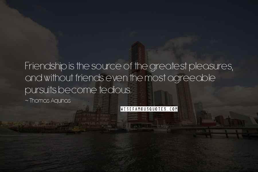 Thomas Aquinas Quotes: Friendship is the source of the greatest pleasures, and without friends even the most agreeable pursuits become tedious.