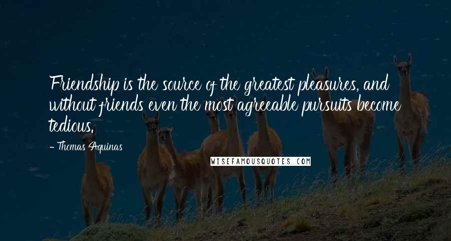 Thomas Aquinas Quotes: Friendship is the source of the greatest pleasures, and without friends even the most agreeable pursuits become tedious.