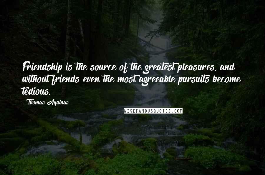 Thomas Aquinas Quotes: Friendship is the source of the greatest pleasures, and without friends even the most agreeable pursuits become tedious.