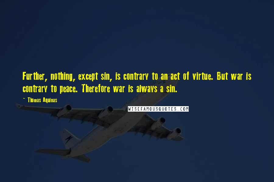 Thomas Aquinas Quotes: Further, nothing, except sin, is contrary to an act of virtue. But war is contrary to peace. Therefore war is always a sin.