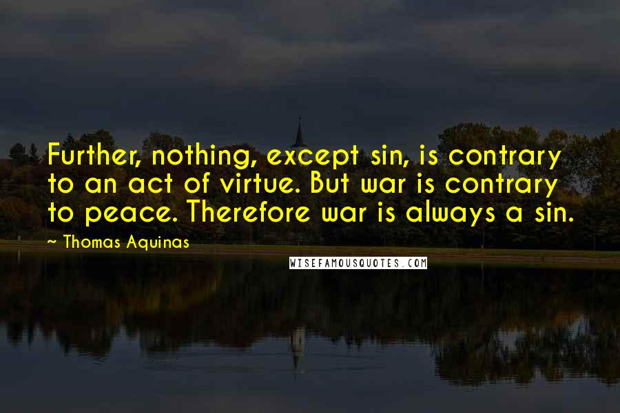 Thomas Aquinas Quotes: Further, nothing, except sin, is contrary to an act of virtue. But war is contrary to peace. Therefore war is always a sin.
