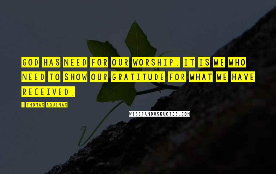 Thomas Aquinas Quotes: God has need for our worship. It is we who need to show our gratitude for what we have received.