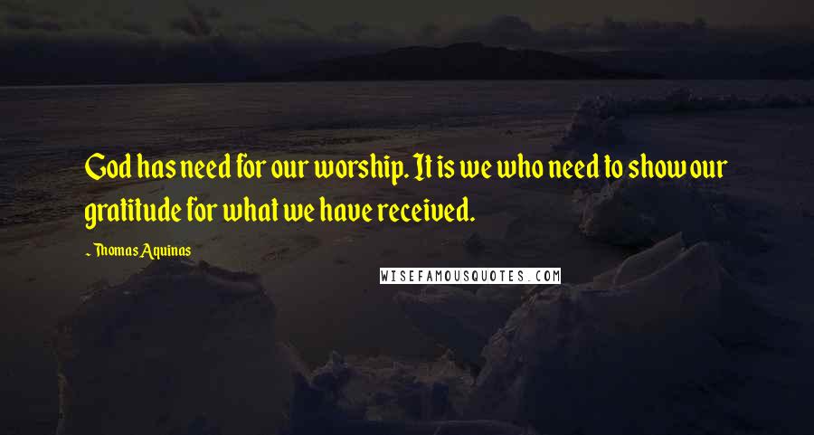 Thomas Aquinas Quotes: God has need for our worship. It is we who need to show our gratitude for what we have received.