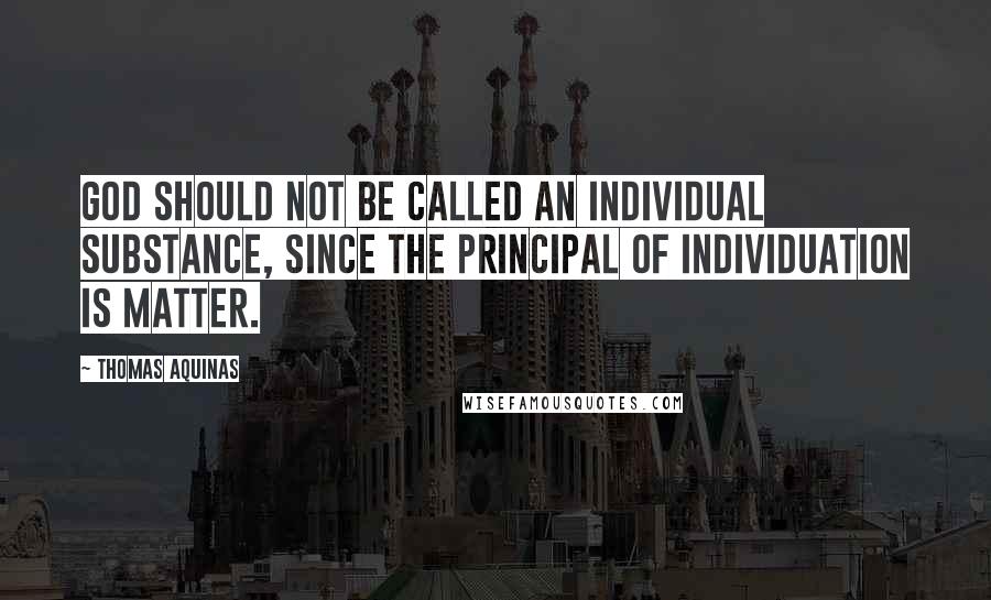 Thomas Aquinas Quotes: God should not be called an individual substance, since the principal of individuation is matter.