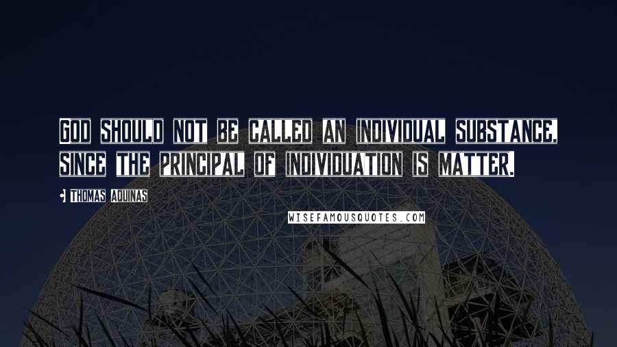 Thomas Aquinas Quotes: God should not be called an individual substance, since the principal of individuation is matter.