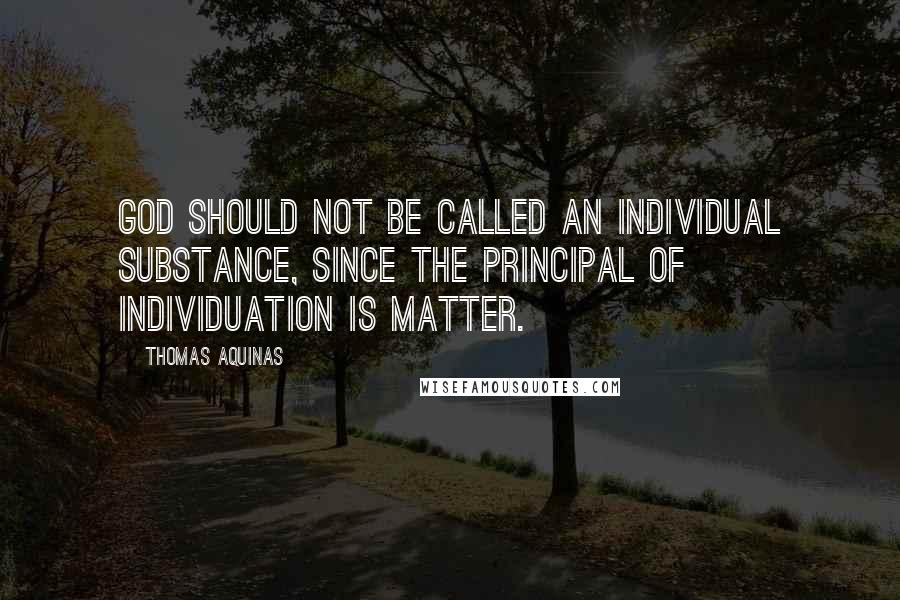 Thomas Aquinas Quotes: God should not be called an individual substance, since the principal of individuation is matter.