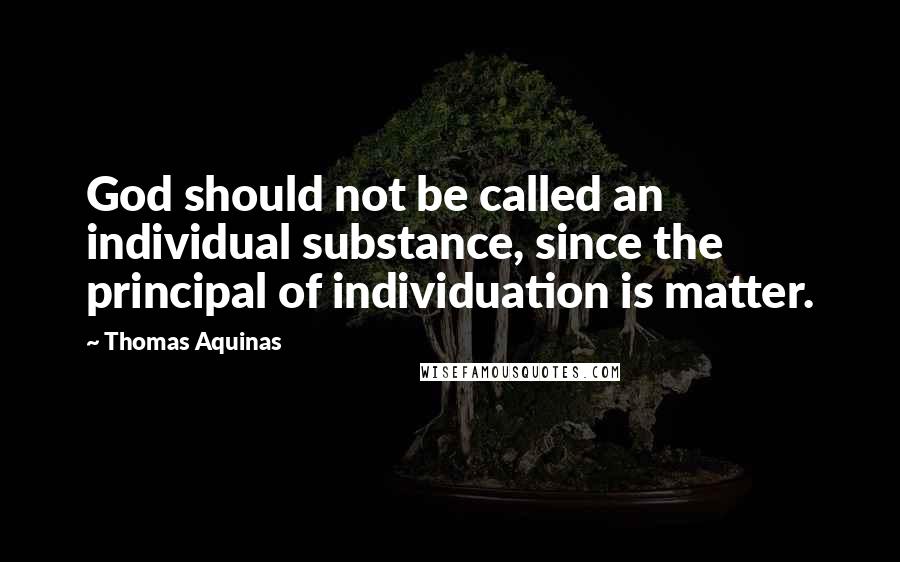 Thomas Aquinas Quotes: God should not be called an individual substance, since the principal of individuation is matter.