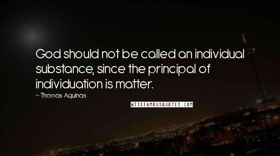 Thomas Aquinas Quotes: God should not be called an individual substance, since the principal of individuation is matter.