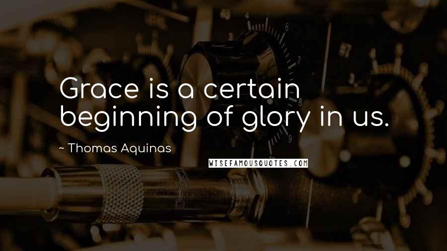 Thomas Aquinas Quotes: Grace is a certain beginning of glory in us.