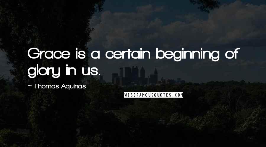 Thomas Aquinas Quotes: Grace is a certain beginning of glory in us.