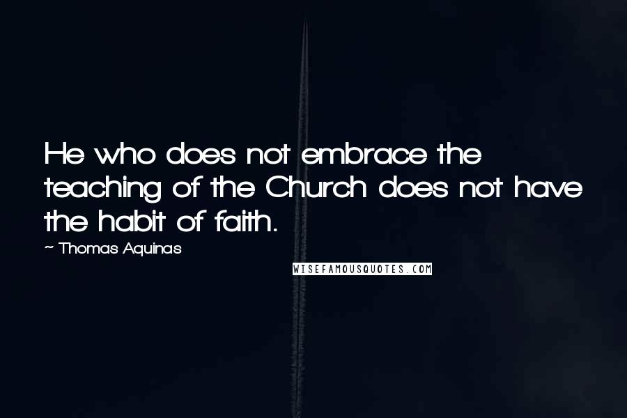 Thomas Aquinas Quotes: He who does not embrace the teaching of the Church does not have the habit of faith.