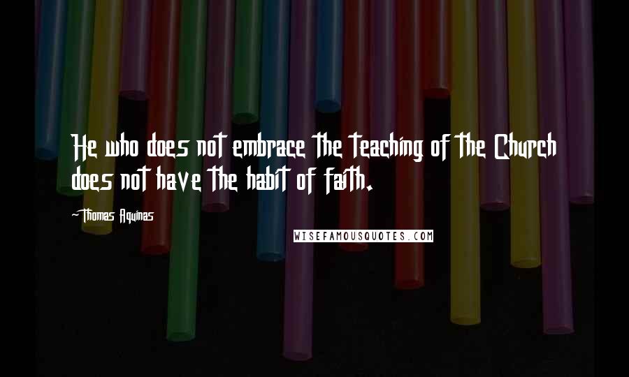 Thomas Aquinas Quotes: He who does not embrace the teaching of the Church does not have the habit of faith.